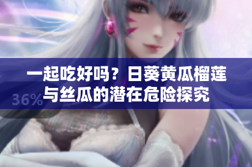 一起吃好吗？日葵黄瓜榴莲与丝瓜的潜在危险探究