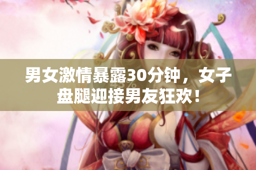 男女激情暴露30分钟，女子盘腿迎接男友狂欢！
