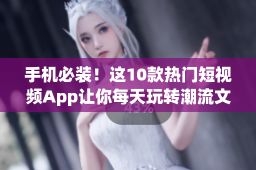 手机必装！这10款热门短视频App让你每天玩转潮流文化！