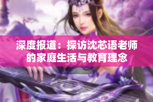 深度报道：探访沈芯语老师的家庭生活与教育理念