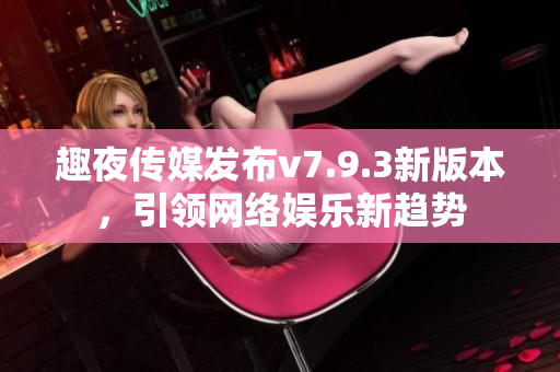 趣夜传媒发布v7.9.3新版本，引领网络娱乐新趋势