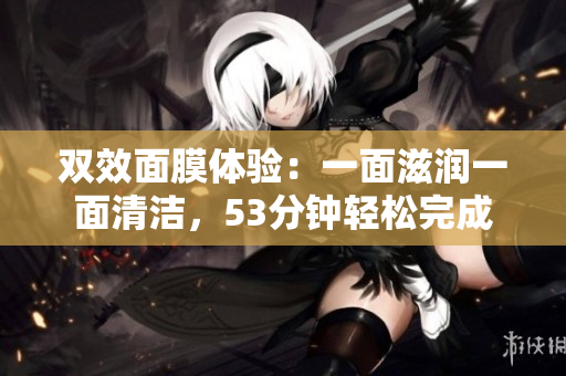 双效面膜体验：一面滋润一面清洁，53分钟轻松完成