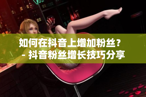 如何在抖音上增加粉丝？ - 抖音粉丝增长技巧分享