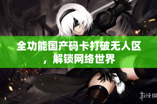 全功能国产码卡打破无人区，解锁网络世界