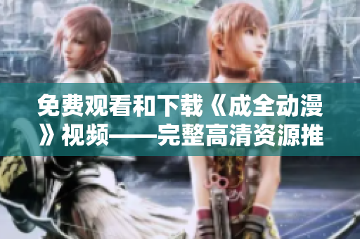 免费观看和下载《成全动漫》视频——完整高清资源推荐