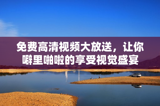 免费高清视频大放送，让你噼里啪啦的享受视觉盛宴