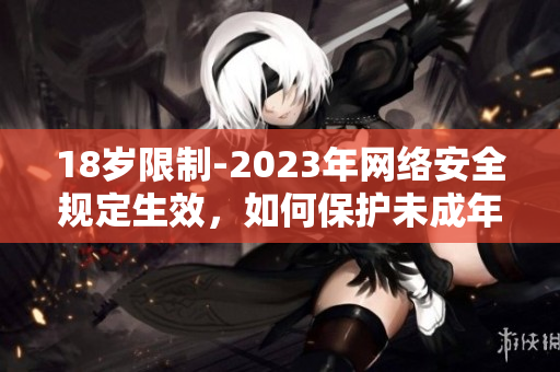 18岁限制-2023年网络安全规定生效，如何保护未成年人？