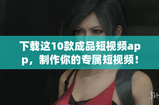 下载这10款成品短视频app，制作你的专属短视频！