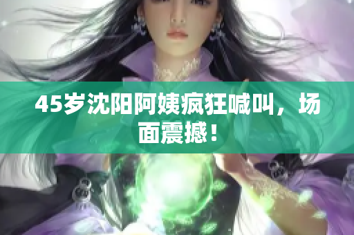 45岁沈阳阿姨疯狂喊叫，场面震撼！