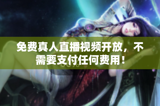 免费真人直播视频开放，不需要支付任何费用！