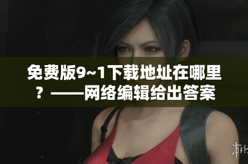 免费版9~1下载地址在哪里？——网络编辑给出答案