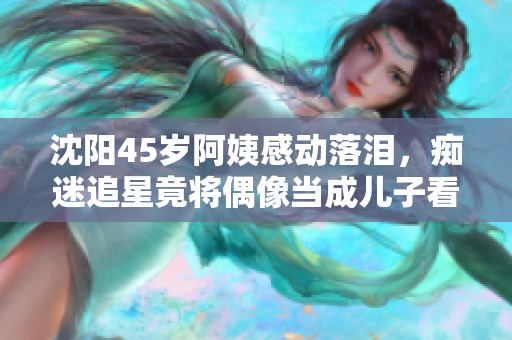 沈阳45岁阿姨感动落泪，痴迷追星竟将偶像当成儿子看待