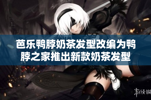 芭乐鸭脖奶茶发型改编为鸭脖之家推出新款奶茶发型