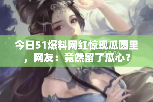 今日51爆料网红惊现瓜圆里，网友：竟然留了瓜心？