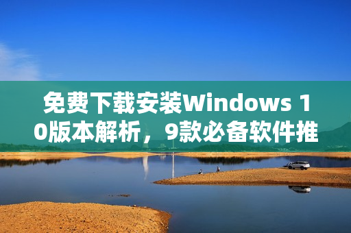 免费下载安装Windows 10版本解析，9款必备软件推荐