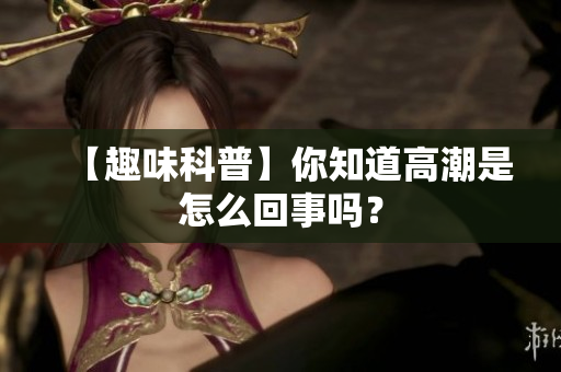 【趣味科普】你知道高潮是怎么回事吗？