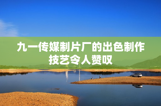 九一传媒制片厂的出色制作技艺令人赞叹