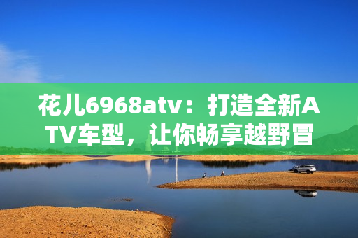 花儿6968atv：打造全新ATV车型，让你畅享越野冒险