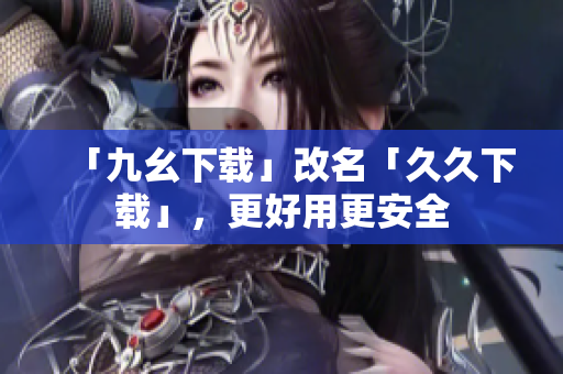 「九幺下载」改名「久久下载」，更好用更安全