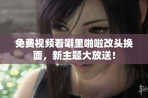 免费视频看噼里啪啦改头换面，新主题大放送！