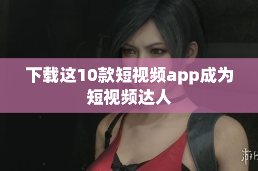 下载这10款短视频app成为短视频达人