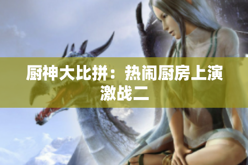 厨神大比拼：热闹厨房上演激战二