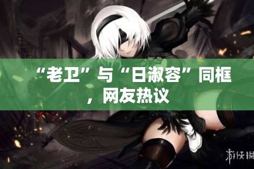 “老卫”与“日淑容”同框，网友热议