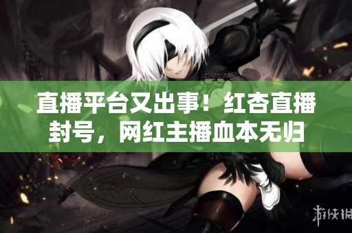 直播平台又出事！红杏直播封号，网红主播血本无归