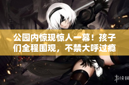 公园内惊现惊人一幕！孩子们全程围观，不禁大呼过瘾