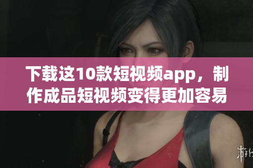 下载这10款短视频app，制作成品短视频变得更加容易