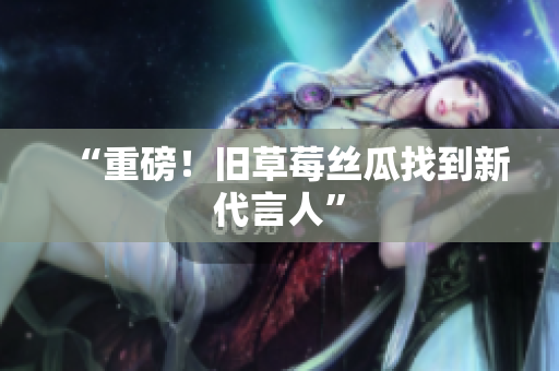 “重磅！旧草莓丝瓜找到新代言人”