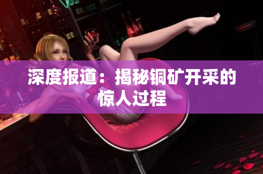 深度报道：揭秘铜矿开采的惊人过程