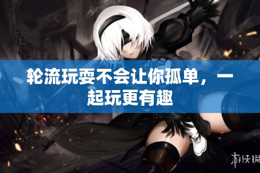 轮流玩耍不会让你孤单，一起玩更有趣