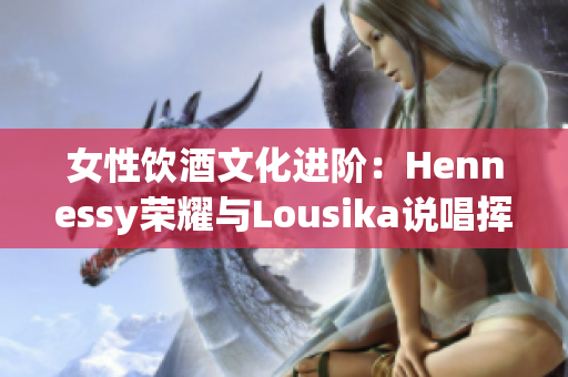 女性饮酒文化进阶：Hennessy荣耀与Lousika说唱挥手
