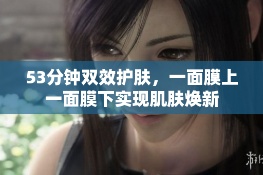 53分钟双效护肤，一面膜上一面膜下实现肌肤焕新