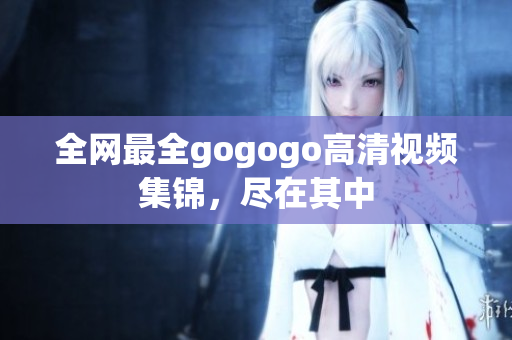 全网最全gogogo高清视频集锦，尽在其中