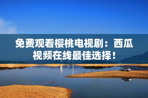免费观看樱桃电视剧：西瓜视频在线最佳选择！