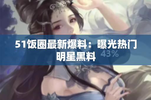 51饭圈最新爆料：曝光热门明星黑料