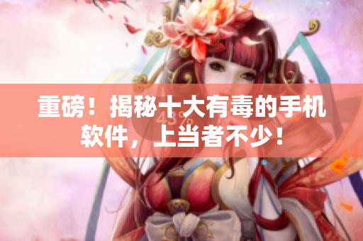 重磅！揭秘十大有毒的手机软件，上当者不少！
