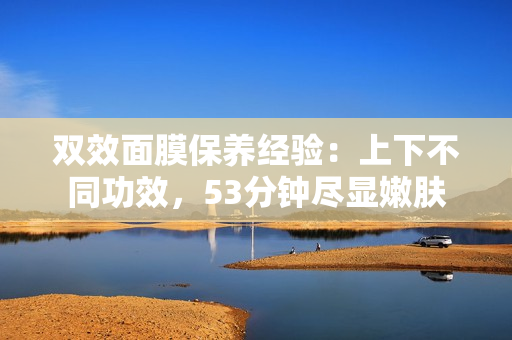 双效面膜保养经验：上下不同功效，53分钟尽显嫩肤