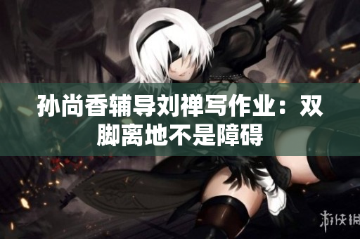 孙尚香辅导刘禅写作业：双脚离地不是障碍