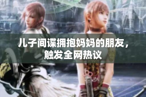 儿子间谍拥抱妈妈的朋友，触发全网热议