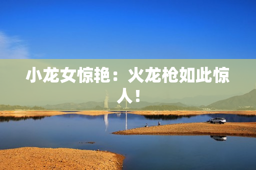 小龙女惊艳：火龙枪如此惊人！
