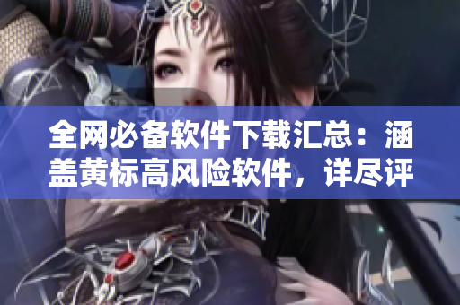 全网必备软件下载汇总：涵盖黄标高风险软件，详尽评测分享