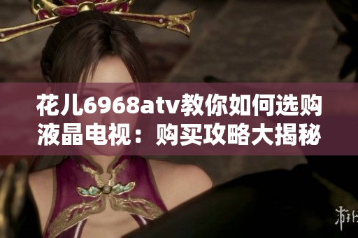 花儿6968atv教你如何选购液晶电视：购买攻略大揭秘