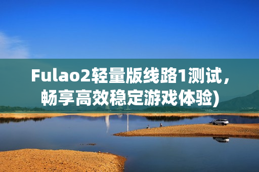 Fulao2轻量版线路1测试，畅享高效稳定游戏体验)