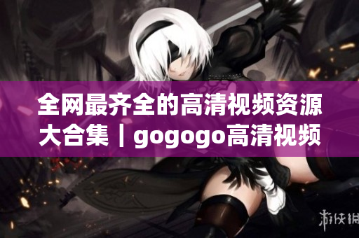 全网最齐全的高清视频资源大合集｜gogogo高清视频