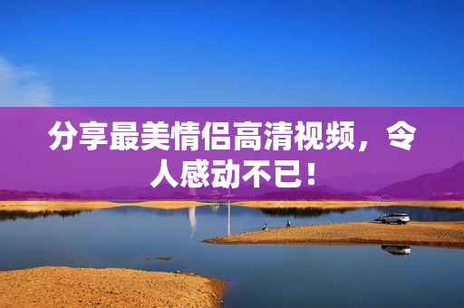 分享最美情侣高清视频，令人感动不已！