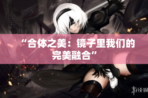 “合体之美：镜子里我们的完美融合”