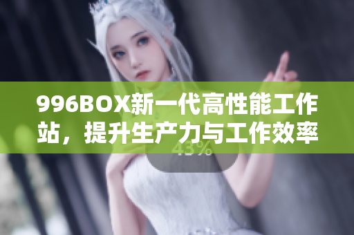 996BOX新一代高性能工作站，提升生产力与工作效率
